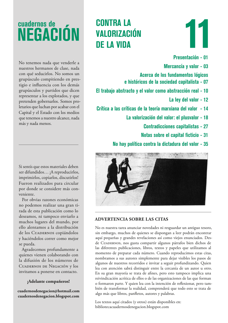 cuadernos de NEGACION No tenemos nada que venderle a nuestros hermanos de clase, nada con qué seducirlos. No somos un gruptisculo compitiendo en pres- tigio ¢ influencia con los demds gruptisculos y paridos que dicen representar a los explotados, y que pretenden gobernarlos. Somos pro- letarios que luchan por acabar con cl Capital y ¢l Estado con los medios que tenemos a nuestro alcance, nada més y nada menos. Si sentis que estos materiales deben ser difundidos.... 1A reproducilos, imprimirlos, copiarlos, discutirlos! Fucron realizados para circular por donde s considere mis con- veniente. Por obvias razones econémicas no podemos realizar una gran ti- rada de esta publicacion como lo descamos, ni tampoco enviarlo a muchos lugares del mundo, por ello alentamos a la distribucién de los Cuaerxos copidndolos y haciéndolos correr como mejor se pucda. Agradecemos profundamente a quicnes vienen colaborando con Ia difusién de los nimeros de Cuaperyos pe NEGACIN y los invitamos a ponerse en contacto. iAdelante compaieros! cuademnosdenegacion@hotmail.com cuadernosdencgacion.blogspot.com CONTRA LA VALORIZACION DE LA VIDA Presentacidn - 01 Mercancia y valor - 03 Acerca de los fundamentos l6gicos e histricos de la sociedad capitalista - 07 El trabajo abstracto y el valor como abstraccidn real - 10 La ley del valor - 12 ina del valor - 14 Critica a las criticas de la teoria man La valorizacidn del valor: el plusvalor - 18 Contradicciones capitalistas - 27 Notas sobre el capital ficticio - 31 No hay politica contra la dictadura del valor - 35 ADVERTENCIA SOBRE LAS CITAS No es nuestra tarea anunciar novedades i resguardar un antiguo tesoro, sin embargo, muchos de quicnes se dispongan a leer podrin encontrar aqui pequeias y grandes revelaciones asi como vicjos enunciados. Des- de CUADERNOS, nos gusta compartir algunos pirrafos bien dichos de las diferentes publicaciones, libros, textos y papeles que utilizamos al momento de preparar cada niimero. Cuando reproducimos estas citas, nombramaos a sus autores simplemente para defar visibles los pasos de algunos de nuestros recorridos ¢ invitar a seguir profundizando. Quien lea con atencién sabrd distinguir entre la cercania de un autor u otro. En su gran mayoria se trata de afines, pero esto ampoco implica una reivindicacién acritica de ellos o de las organizaciones de las que forman o formaron parte. Y quien lea con la inencién de reflexionar, pero tam- bién de transformar la realidad, comprenderé que todo esto se trata de algo més que libros, panfletos, autores y palabras Los textos aqui citados (y otros) estin disponibles en: bibliorecacuadernosdenegacion.blogspot.com
